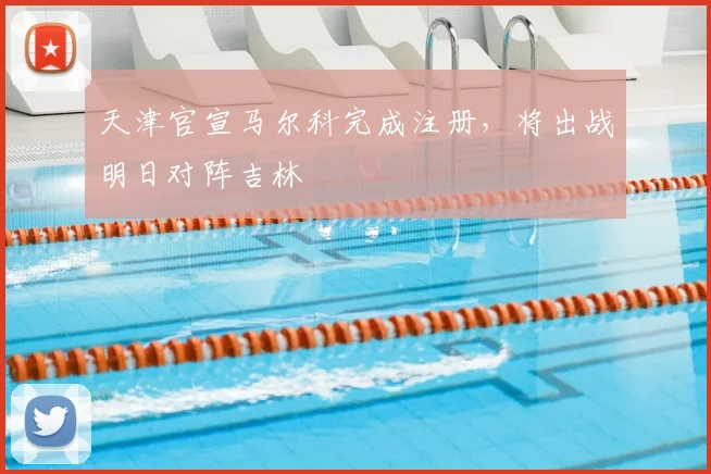 天津官宣马尔科完成注册，将出战明日对阵吉林