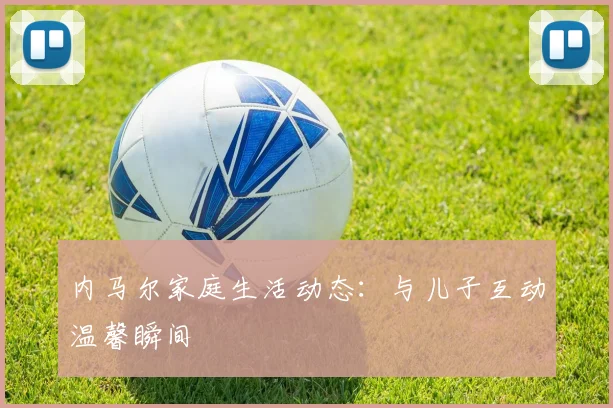 内马尔家庭生活动态：与儿子互动温馨瞬间