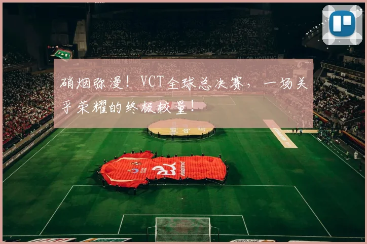 硝烟弥漫！VCT全球总决赛，一场关乎荣耀的终极较量！