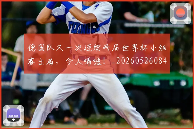 德国队又一次连续两届世界杯小组赛出局，令人唏嘘！_20260526084943