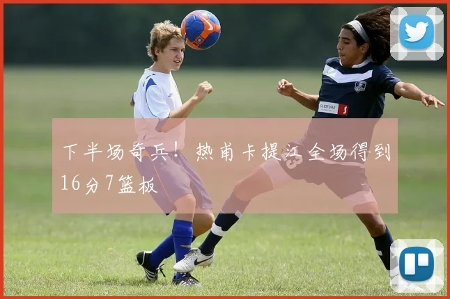 下半场奇兵！热甫卡提江全场得到16分7篮板