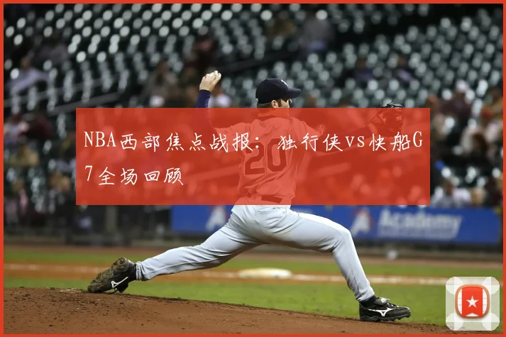 NBA西部焦点战报：独行侠vs快船G7全场回顾
