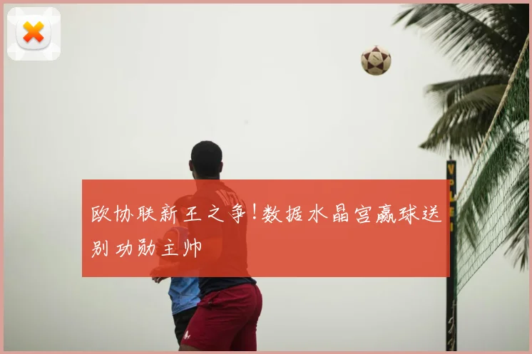 欧协联新王之争!数据水晶宫赢球送别功勋主帅