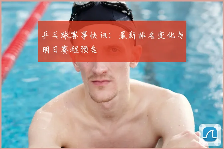 乒乓球赛事快讯：最新排名变化与明日赛程预告