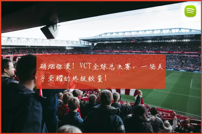硝烟弥漫！VCT全球总决赛，一场关乎荣耀的终极较量！