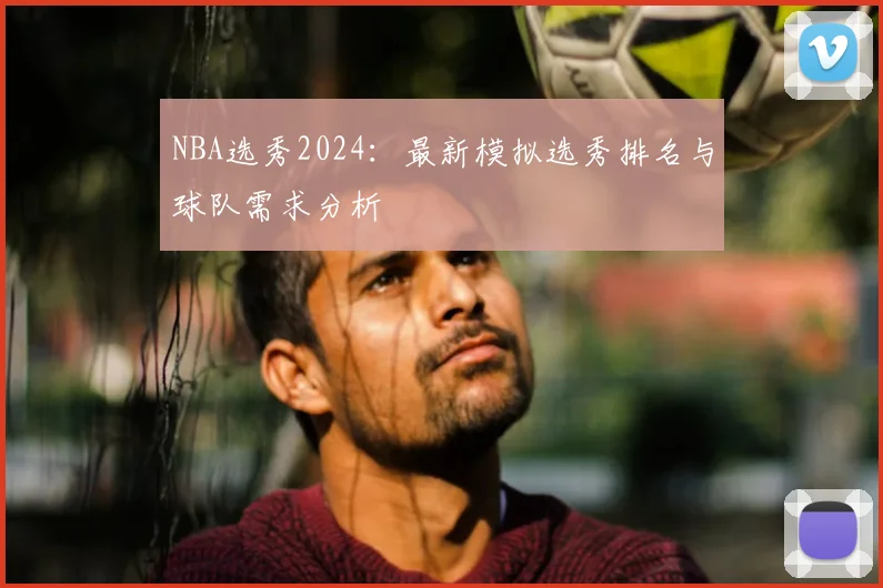 NBA选秀2024：最新模拟选秀排名与球队需求分析