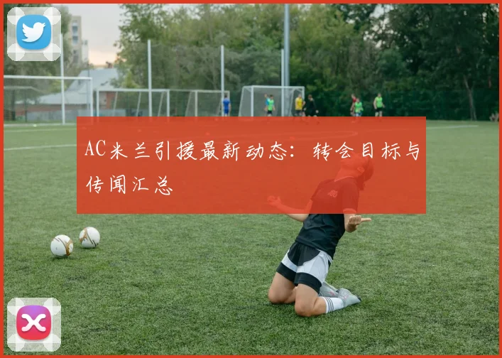 AC米兰引援最新动态：转会目标与传闻汇总