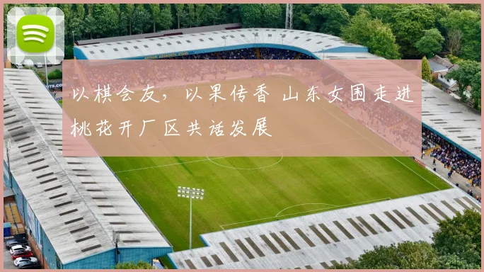 以棋会友,以果传香 山东女围走进桃花开厂区共话发展