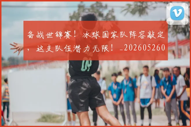 备战世锦赛!冰球国家队阵容敲定,这支队伍潜力无限!_20260526073501