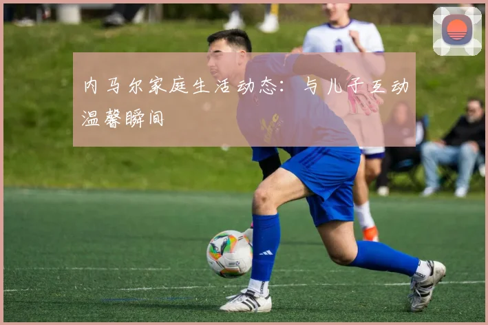 内马尔家庭生活动态：与儿子互动温馨瞬间