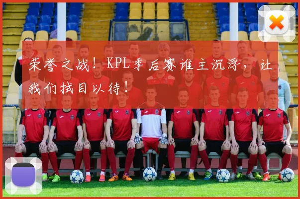 荣誉之战！KPL季后赛谁主沉浮，让我们拭目以待！