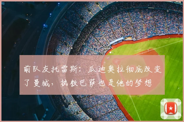 前队友托雷斯:瓜迪奥拉彻底改变了曼城,执教巴萨也是他的梦想