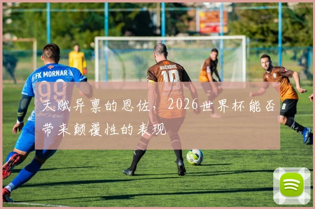 天赋异禀的恩佐，2026世界杯能否带来颠覆性的表现