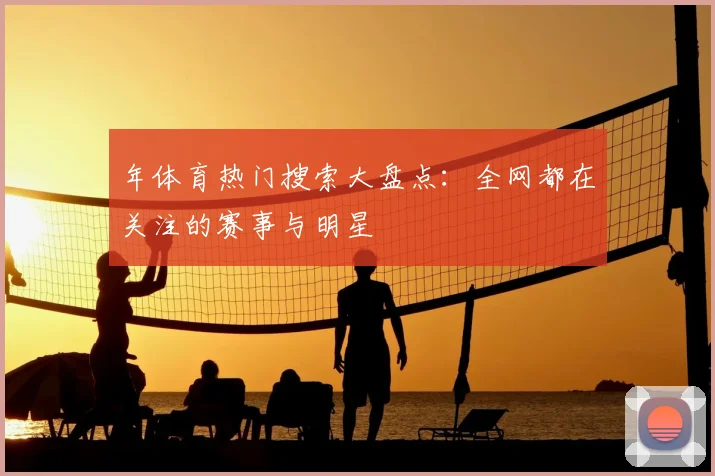 年体育热门搜索大盘点:全网都在关注的赛事与明星