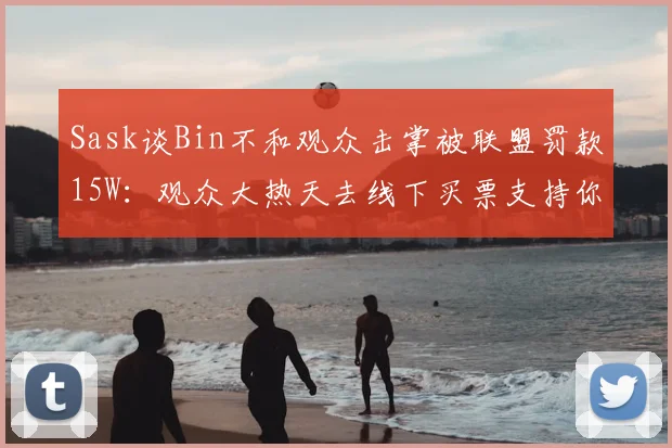 Sask谈Bin不和观众击掌被联盟罚款15W：观众大热天去线下买票支持你，哪个不是真爱粉啊？你是必须