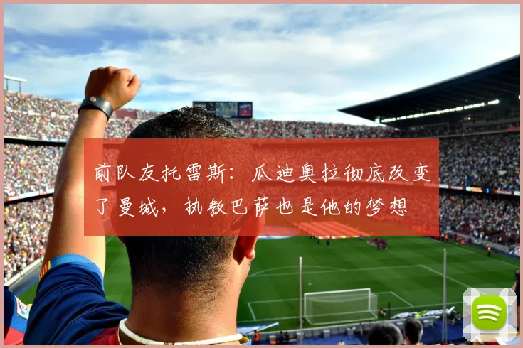 前队友托雷斯:瓜迪奥拉彻底改变了曼城,执教巴萨也是他的梦想