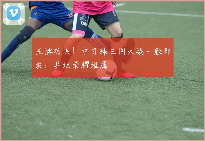 王牌对决！中日韩三国大战一触即发，乒坛荣耀谁属